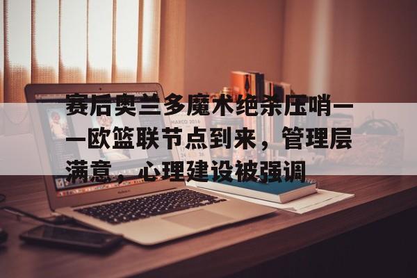爱游戏官方入口-赛后奥兰多魔术绝杀压哨——欧篮联节点到来，管理层满意，心理建设被强调(压哨绝杀是啥意思)